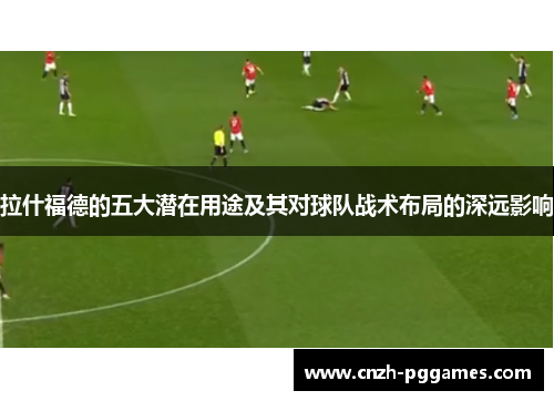 拉什福德的五大潜在用途及其对球队战术布局的深远影响