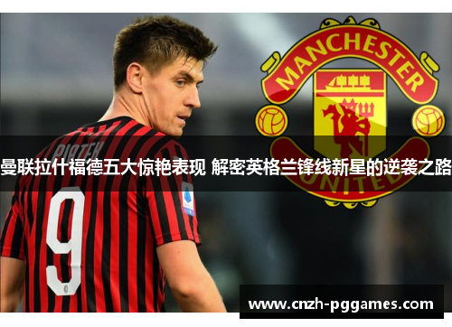 曼联拉什福德五大惊艳表现 解密英格兰锋线新星的逆袭之路