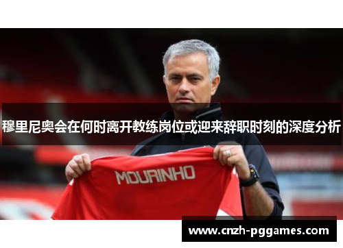 穆里尼奥会在何时离开教练岗位或迎来辞职时刻的深度分析