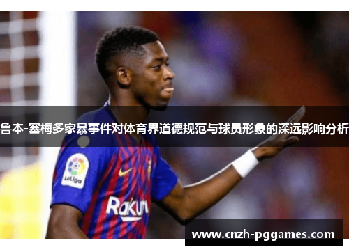 鲁本-塞梅多家暴事件对体育界道德规范与球员形象的深远影响分析
