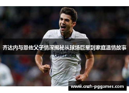 齐达内与恩佐父子情深揭秘从球场巨星到家庭温情故事