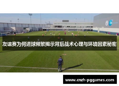 友谊赛为何进球频繁揭示背后战术心理与环境因素秘密
