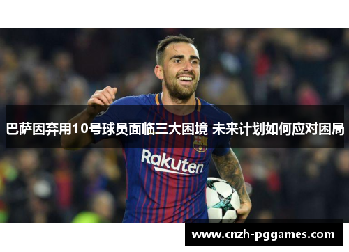 巴萨因弃用10号球员面临三大困境 未来计划如何应对困局
